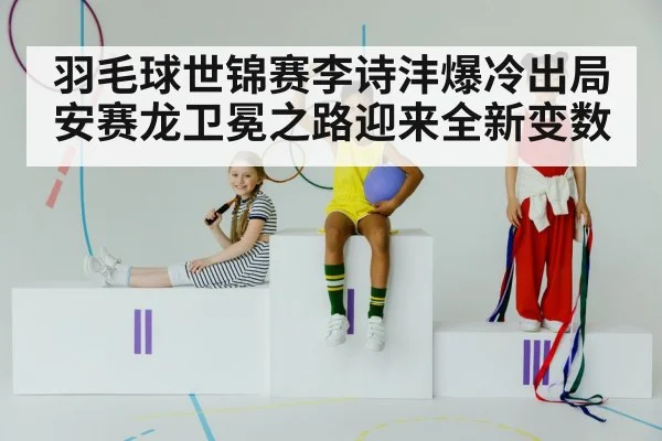 羽毛球世锦赛李诗沣爆冷出局安赛龙卫冕之路迎来全新变数
